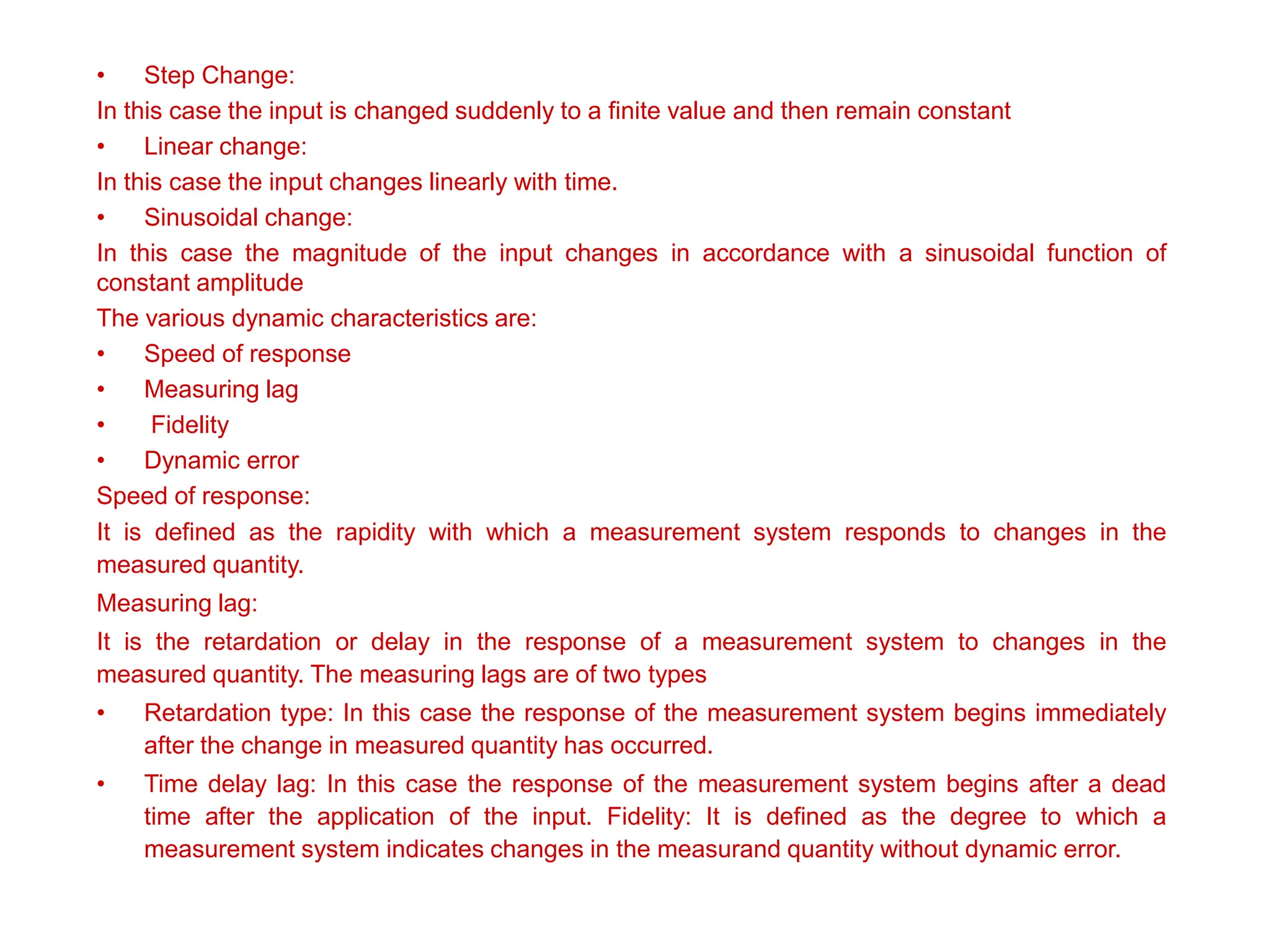 • Step Change:
In this case the input is changed suddenly to a finite value and then remain constant
• Linear change:
In this case the input changes linearly with time.
• Sinusoidal change:
In this case the magnitude of the input changes in accordance with a sinusoidal function of
constant amplitude
The various dynamic characteristics are:
• Speed of response
• Measuring lag
• Fidelity
• Dynamic error
Speed of response:
It is defined as the rapidity with which a measurement system responds to changes in the
measured quantity.
Measuring lag:
It is the retardation or delay in the response of a measurement system to changes in the
measured quantity. The measuring lags are of two types
• Retardation type: In this case the response of the measurement system begins immediately
after the change in measured quantity has occurred.
• Time delay lag: In this case the response of the measurement system begins after a dead
time after the application of the input. Fidelity: It is defined as the degree to which a
measurement system indicates changes in the measurand quantity without dynamic error.
 