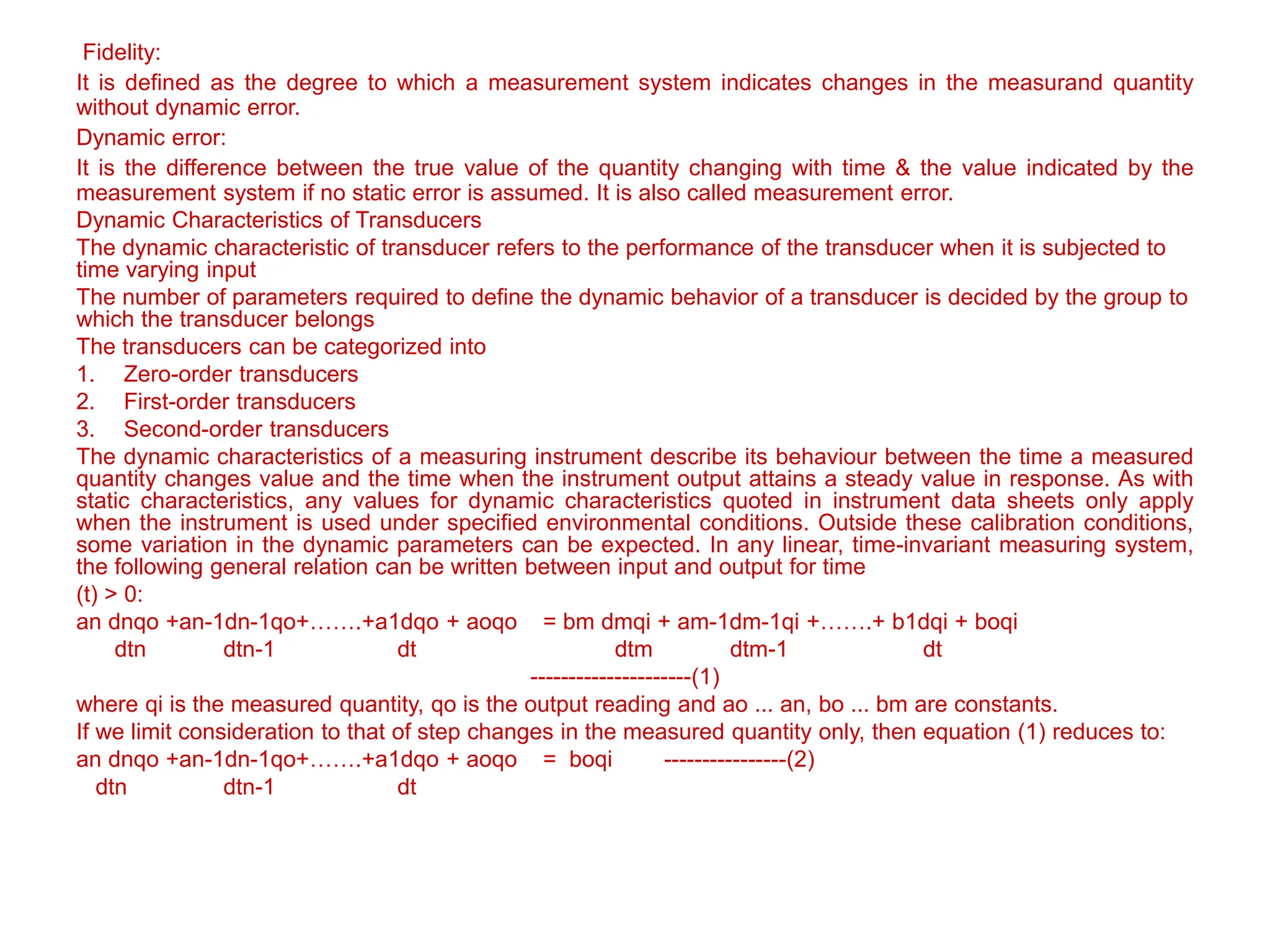 Fidelity:
It is defined as the degree to which a measurement system indicates changes in the measurand quantity
without dynamic error.
Dynamic error:
It is the difference between the true value of the quantity changing with time & the value indicated by the
measurement system if no static error is assumed. It is also called measurement error.
Dynamic Characteristics of Transducers
The dynamic characteristic of transducer refers to the performance of the transducer when it is subjected to
time varying input
The number of parameters required to define the dynamic behavior of a transducer is decided by the group to
which the transducer belongs
The transducers can be categorized into
1. Zero-order transducers
2. First-order transducers
3. Second-order transducers
The dynamic characteristics of a measuring instrument describe its behaviour between the time a measured
quantity changes value and the time when the instrument output attains a steady value in response. As with
static characteristics, any values for dynamic characteristics quoted in instrument data sheets only apply
when the instrument is used under specified environmental conditions. Outside these calibration conditions,
some variation in the dynamic parameters can be expected. In any linear, time-invariant measuring system,
the following general relation can be written between input and output for time
(t) > 0:
an dnqo +an-1dn-1qo+…….+a1dqo + aoqo = bm dmqi + am-1dm-1qi +…….+ b1dqi + boqi
dtn dtn-1 dt dtm dtm-1 dt
---------------------(1)
where qi is the measured quantity, qo is the output reading and ao ... an, bo ... bm are constants.
If we limit consideration to that of step changes in the measured quantity only, then equation (1) reduces to:
an dnqo +an-1dn-1qo+…….+a1dqo + aoqo = boqi ----------------(2)
dtn dtn-1 dt
 