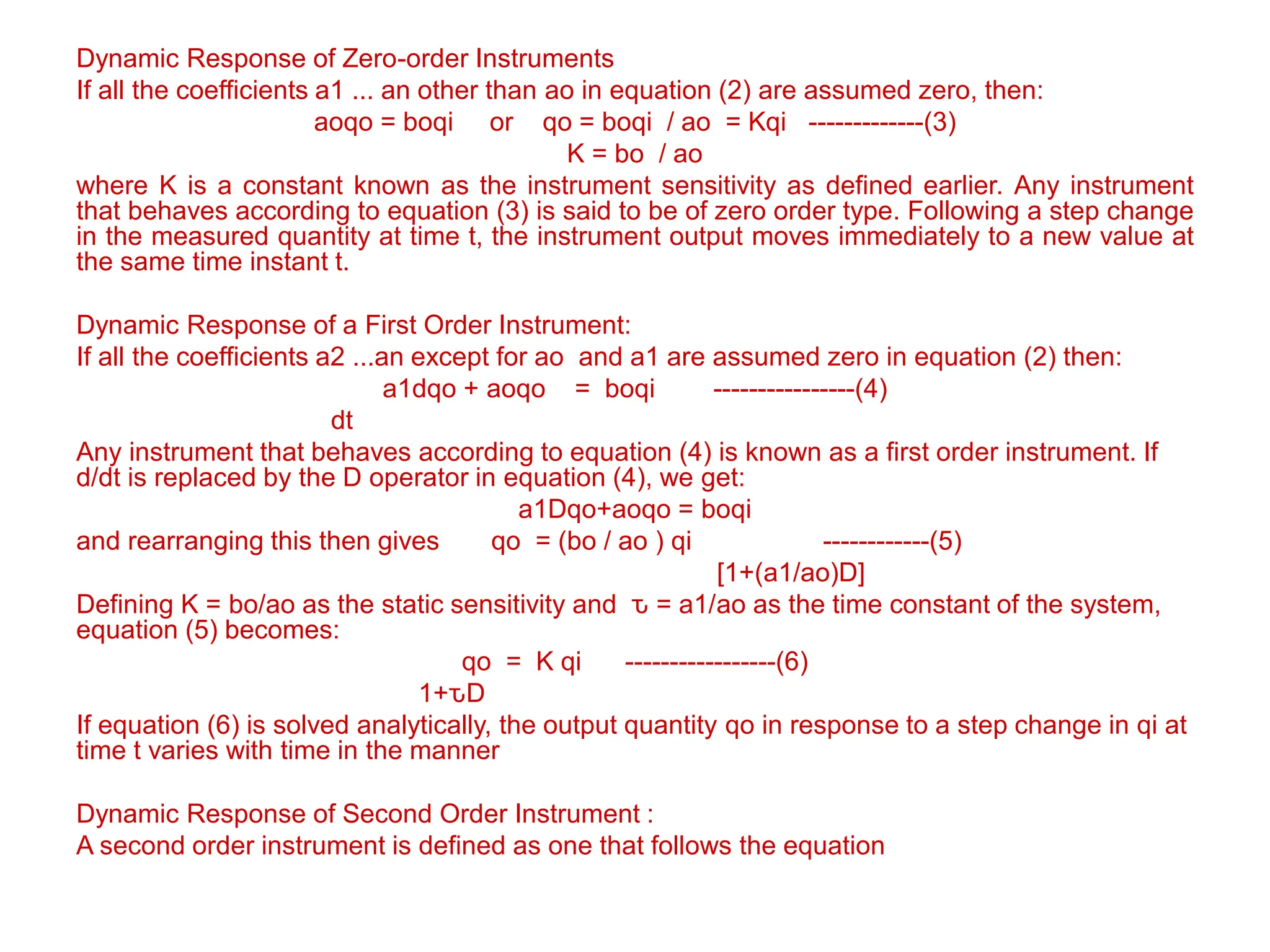 Dynamic Response of Zero-order Instruments
If all the coefficients a1 ... an other than ao in equation (2) are assumed zero, then:
aoqo = boqi or qo = boqi / ao = Kqi -------------(3)
K = bo / ao
where K is a constant known as the instrument sensitivity as defined earlier. Any instrument
that behaves according to equation (3) is said to be of zero order type. Following a step change
in the measured quantity at time t, the instrument output moves immediately to a new value at
the same time instant t.
Dynamic Response of a First Order Instrument:
If all the coefficients a2 ...an except for ao and a1 are assumed zero in equation (2) then:
a1dqo + aoqo = boqi ----------------(4)
dt
Any instrument that behaves according to equation (4) is known as a first order instrument. If
d/dt is replaced by the D operator in equation (4), we get:
a1Dqo+aoqo = boqi
and rearranging this then gives qo = (bo / ao ) qi ------------(5)
[1+(a1/ao)D]
Defining K = bo/ao as the static sensitivity and ԏ = a1/ao as the time constant of the system,
equation (5) becomes:
qo = K qi -----------------(6)
1+ԏD
If equation (6) is solved analytically, the output quantity qo in response to a step change in qi at
time t varies with time in the manner
Dynamic Response of Second Order Instrument :
A second order instrument is defined as one that follows the equation
 