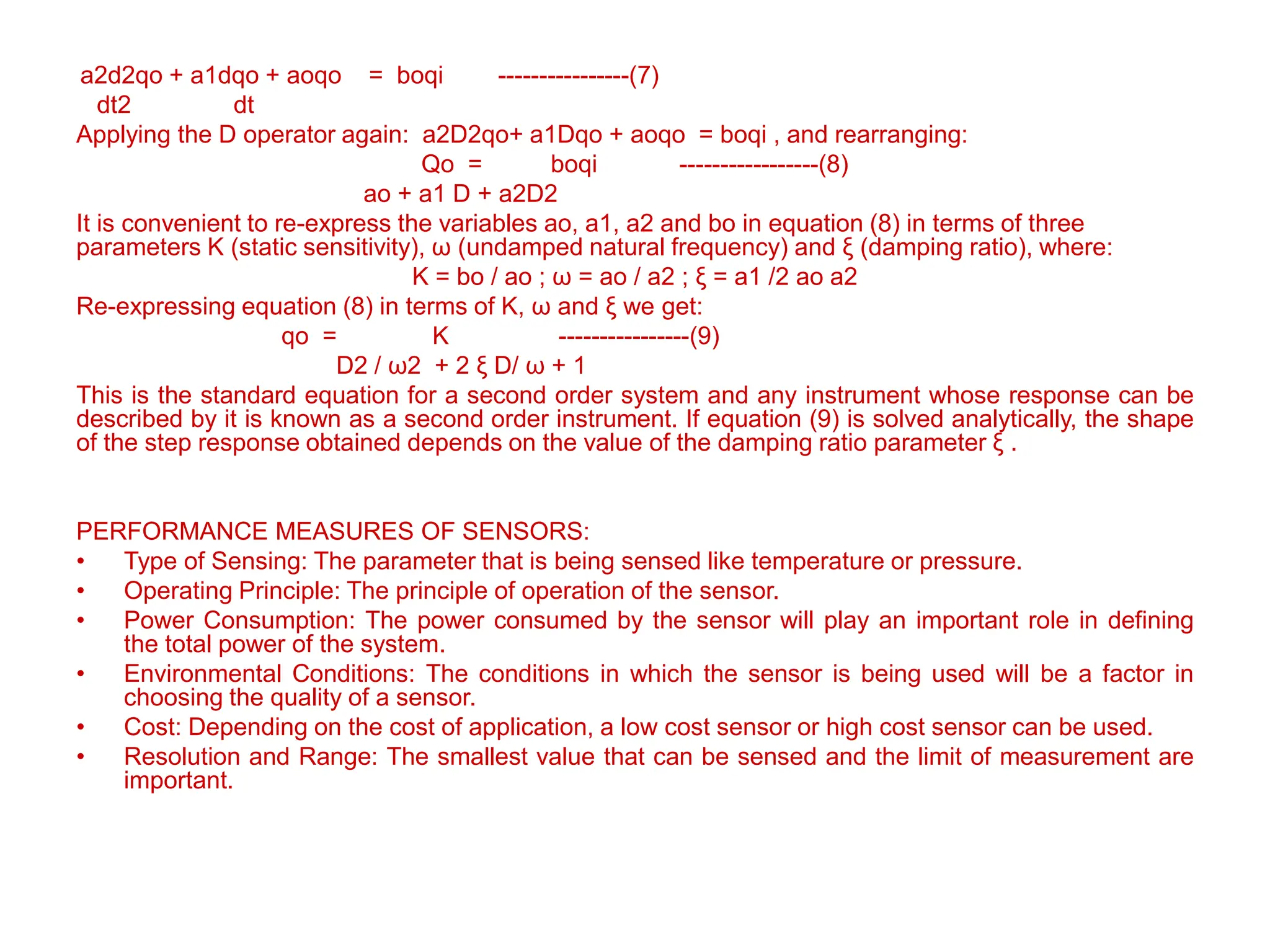 a2d2qo + a1dqo + aoqo = boqi ----------------(7)
dt2 dt
Applying the D operator again: a2D2qo+ a1Dqo + aoqo = boqi , and rearranging:
Qo = boqi -----------------(8)
ao + a1 D + a2D2
It is convenient to re-express the variables ao, a1, a2 and bo in equation (8) in terms of three
parameters K (static sensitivity), ω (undamped natural frequency) and ξ (damping ratio), where:
K = bo / ao ; ω = ao / a2 ; ξ = a1 /2 ao a2
Re-expressing equation (8) in terms of K, ω and ξ we get:
qo = K ----------------(9)
D2 / ω2 + 2 ξ D/ ω + 1
This is the standard equation for a second order system and any instrument whose response can be
described by it is known as a second order instrument. If equation (9) is solved analytically, the shape
of the step response obtained depends on the value of the damping ratio parameter ξ .
PERFORMANCE MEASURES OF SENSORS:
• Type of Sensing: The parameter that is being sensed like temperature or pressure.
• Operating Principle: The principle of operation of the sensor.
• Power Consumption: The power consumed by the sensor will play an important role in defining
the total power of the system.
• Environmental Conditions: The conditions in which the sensor is being used will be a factor in
choosing the quality of a sensor.
• Cost: Depending on the cost of application, a low cost sensor or high cost sensor can be used.
• Resolution and Range: The smallest value that can be sensed and the limit of measurement are
important.
 