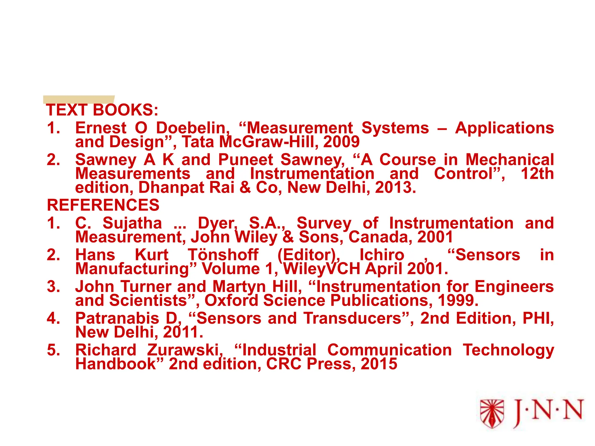 TEXT BOOKS:
1. Ernest O Doebelin, “Measurement Systems – Applications
and Design”, Tata McGraw-Hill, 2009
2. Sawney A K and Puneet Sawney, “A Course in Mechanical
Measurements and Instrumentation and Control”, 12th
edition, Dhanpat Rai & Co, New Delhi, 2013.
REFERENCES
1. C. Sujatha ... Dyer, S.A., Survey of Instrumentation and
Measurement, John Wiley & Sons, Canada, 2001
2. Hans Kurt Tönshoff (Editor), Ichiro , “Sensors in
Manufacturing” Volume 1, WileyVCH April 2001.
3. John Turner and Martyn Hill, “Instrumentation for Engineers
and Scientists”, Oxford Science Publications, 1999.
4. Patranabis D, “Sensors and Transducers”, 2nd Edition, PHI,
New Delhi, 2011.
5. Richard Zurawski, “Industrial Communication Technology
Handbook” 2nd edition, CRC Press, 2015
 