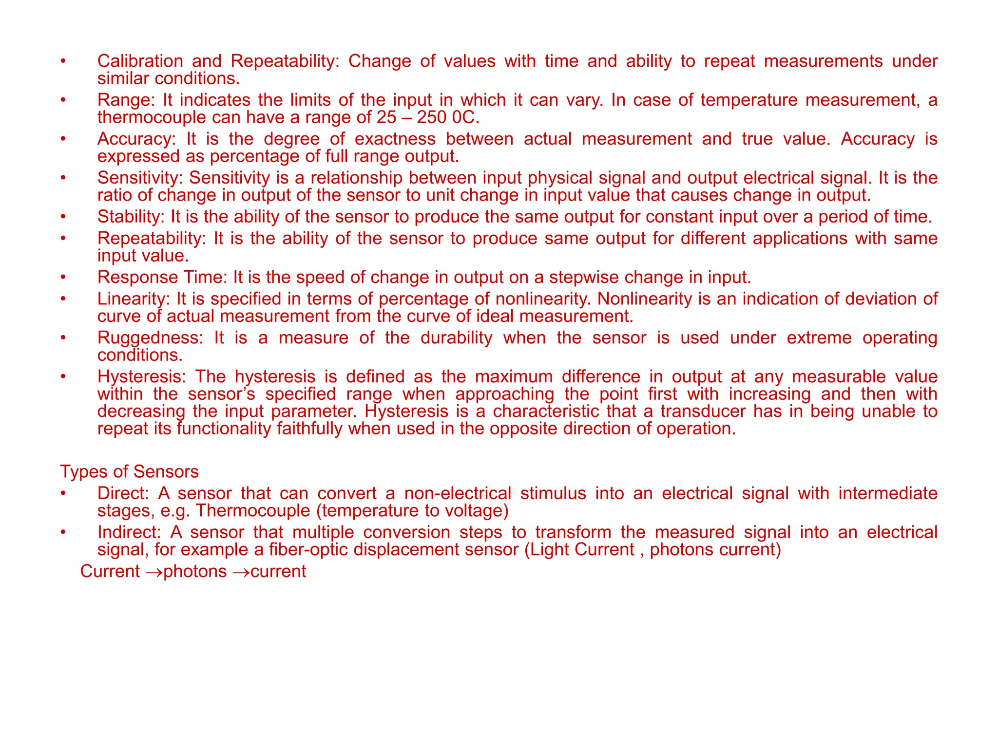 • Calibration and Repeatability: Change of values with time and ability to repeat measurements under
similar conditions.
• Range: It indicates the limits of the input in which it can vary. In case of temperature measurement, a
thermocouple can have a range of 25 – 250 0C.
• Accuracy: It is the degree of exactness between actual measurement and true value. Accuracy is
expressed as percentage of full range output.
• Sensitivity: Sensitivity is a relationship between input physical signal and output electrical signal. It is the
ratio of change in output of the sensor to unit change in input value that causes change in output.
• Stability: It is the ability of the sensor to produce the same output for constant input over a period of time.
• Repeatability: It is the ability of the sensor to produce same output for different applications with same
input value.
• Response Time: It is the speed of change in output on a stepwise change in input.
• Linearity: It is specified in terms of percentage of nonlinearity. Nonlinearity is an indication of deviation of
curve of actual measurement from the curve of ideal measurement.
• Ruggedness: It is a measure of the durability when the sensor is used under extreme operating
conditions.
• Hysteresis: The hysteresis is defined as the maximum difference in output at any measurable value
within the sensor’s specified range when approaching the point first with increasing and then with
decreasing the input parameter. Hysteresis is a characteristic that a transducer has in being unable to
repeat its functionality faithfully when used in the opposite direction of operation.
Types of Sensors
• Direct: A sensor that can convert a non-electrical stimulus into an electrical signal with intermediate
stages, e.g. Thermocouple (temperature to voltage)
• Indirect: A sensor that multiple conversion steps to transform the measured signal into an electrical
signal, for example a fiber-optic displacement sensor (Light Current , photons current)
Current photons current
 