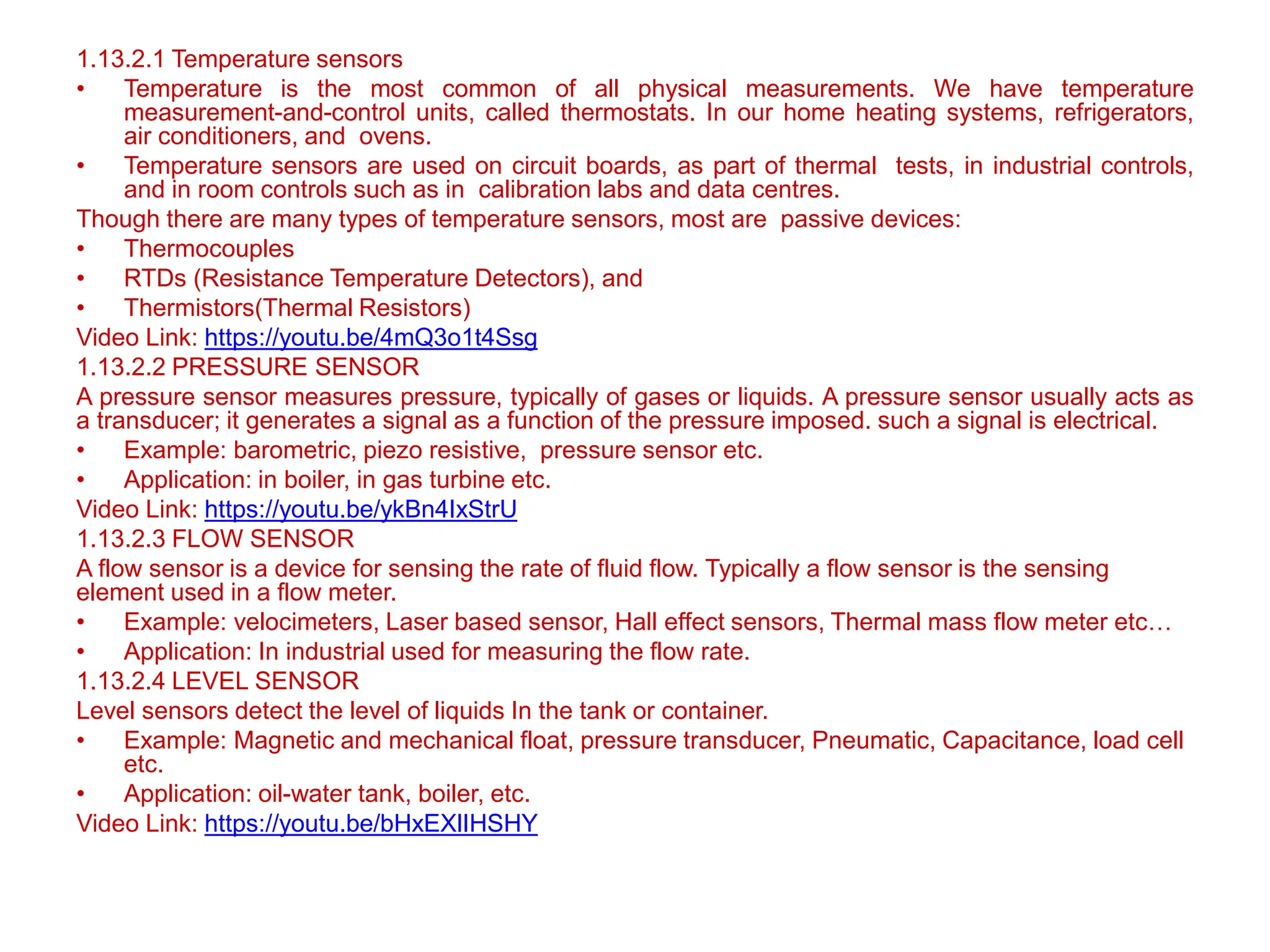 1.13.2.1 Temperature sensors
• Temperature is the most common of all physical measurements. We have temperature
measurement-and-control units, called thermostats. In our home heating systems, refrigerators,
air conditioners, and ovens.
• Temperature sensors are used on circuit boards, as part of thermal tests, in industrial controls,
and in room controls such as in calibration labs and data centres.
Though there are many types of temperature sensors, most are passive devices:
• Thermocouples
• RTDs (Resistance Temperature Detectors), and
• Thermistors(Thermal Resistors)
Video Link: https://youtu.be/4mQ3o1t4Ssg
1.13.2.2 PRESSURE SENSOR
A pressure sensor measures pressure, typically of gases or liquids. A pressure sensor usually acts as
a transducer; it generates a signal as a function of the pressure imposed. such a signal is electrical.
• Example: barometric, piezo resistive, pressure sensor etc.
• Application: in boiler, in gas turbine etc.
Video Link: https://youtu.be/ykBn4IxStrU
1.13.2.3 FLOW SENSOR
A flow sensor is a device for sensing the rate of fluid flow. Typically a flow sensor is the sensing
element used in a flow meter.
• Example: velocimeters, Laser based sensor, Hall effect sensors, Thermal mass flow meter etc…
• Application: In industrial used for measuring the flow rate.
1.13.2.4 LEVEL SENSOR
Level sensors detect the level of liquids In the tank or container.
• Example: Magnetic and mechanical float, pressure transducer, Pneumatic, Capacitance, load cell
etc.
• Application: oil-water tank, boiler, etc.
Video Link: https://youtu.be/bHxEXlIHSHY
 