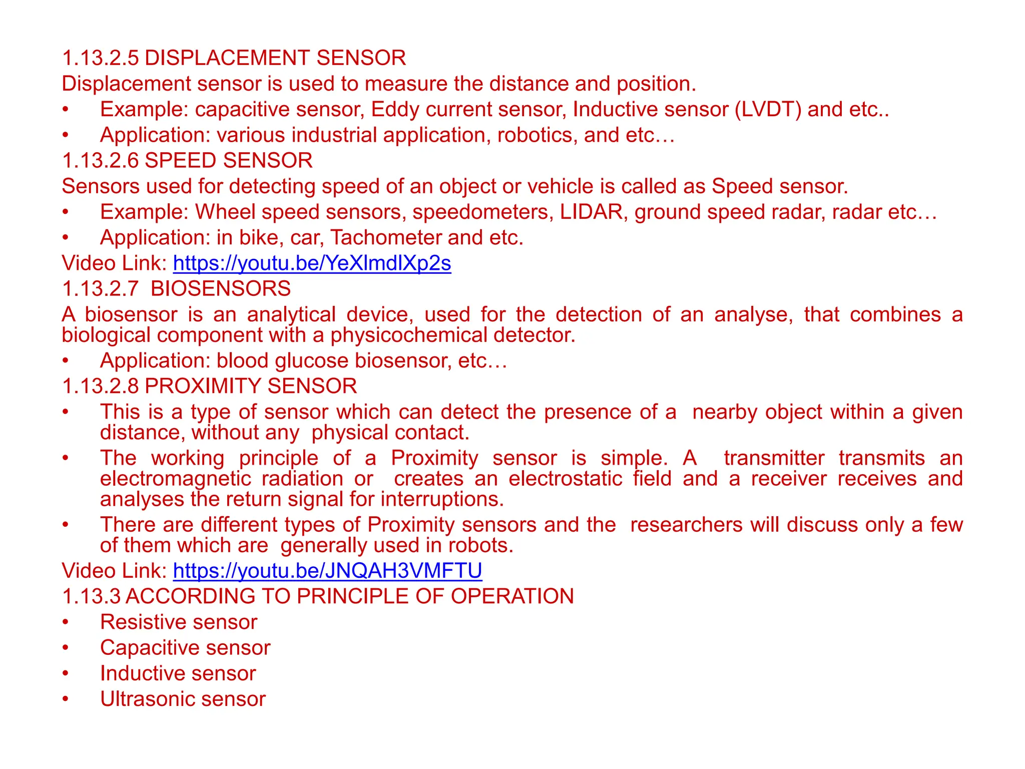 1.13.2.5 DISPLACEMENT SENSOR
Displacement sensor is used to measure the distance and position.
• Example: capacitive sensor, Eddy current sensor, Inductive sensor (LVDT) and etc..
• Application: various industrial application, robotics, and etc…
1.13.2.6 SPEED SENSOR
Sensors used for detecting speed of an object or vehicle is called as Speed sensor.
• Example: Wheel speed sensors, speedometers, LIDAR, ground speed radar, radar etc…
• Application: in bike, car, Tachometer and etc.
Video Link: https://youtu.be/YeXlmdlXp2s
1.13.2.7 BIOSENSORS
A biosensor is an analytical device, used for the detection of an analyse, that combines a
biological component with a physicochemical detector.
• Application: blood glucose biosensor, etc…
1.13.2.8 PROXIMITY SENSOR
• This is a type of sensor which can detect the presence of a nearby object within a given
distance, without any physical contact.
• The working principle of a Proximity sensor is simple. A transmitter transmits an
electromagnetic radiation or creates an electrostatic field and a receiver receives and
analyses the return signal for interruptions.
• There are different types of Proximity sensors and the researchers will discuss only a few
of them which are generally used in robots.
Video Link: https://youtu.be/JNQAH3VMFTU
1.13.3 ACCORDING TO PRINCIPLE OF OPERATION
• Resistive sensor
• Capacitive sensor
• Inductive sensor
• Ultrasonic sensor
 