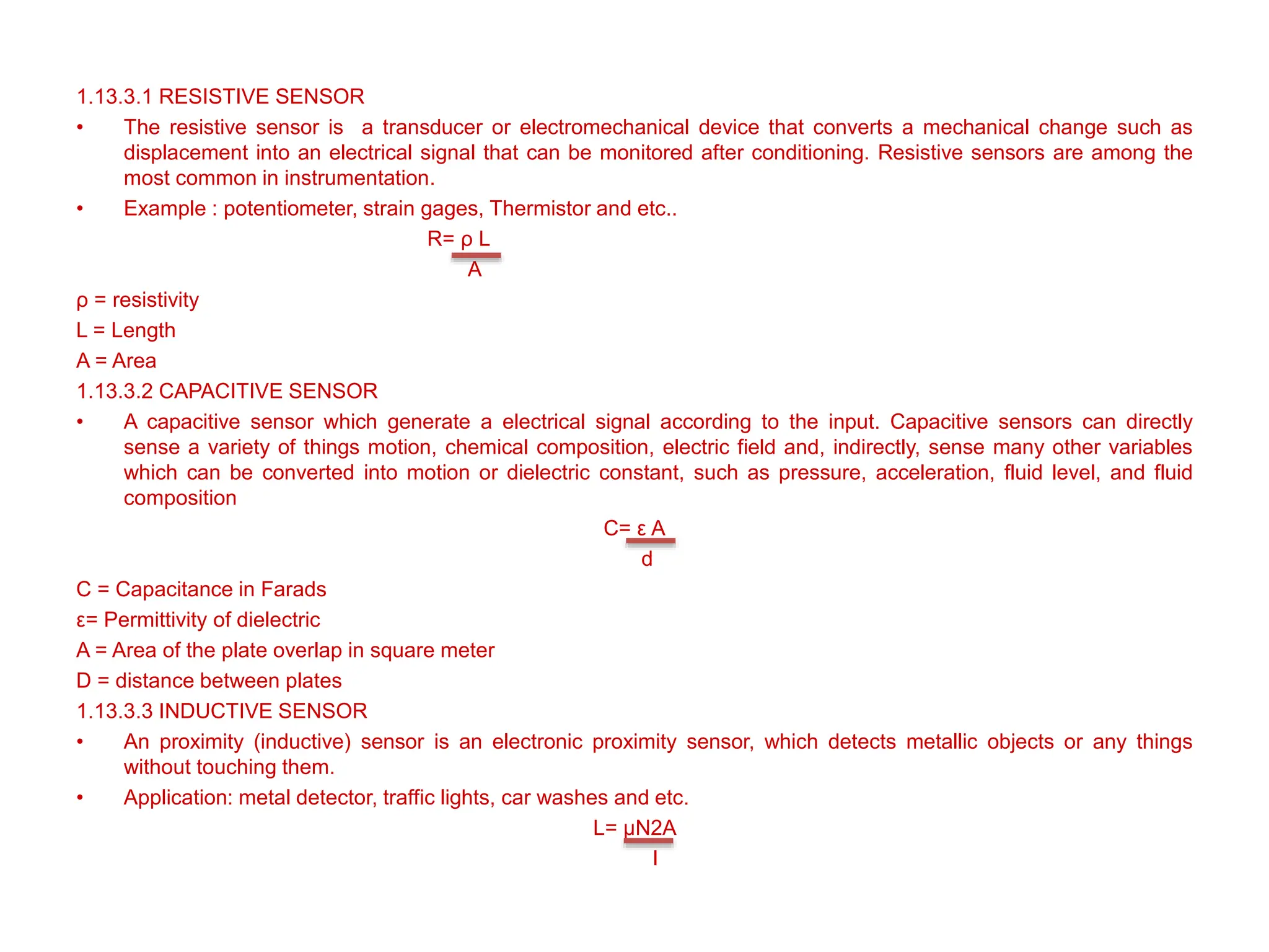 1.13.3.1 RESISTIVE SENSOR
• The resistive sensor is a transducer or electromechanical device that converts a mechanical change such as
displacement into an electrical signal that can be monitored after conditioning. Resistive sensors are among the
most common in instrumentation.
• Example : potentiometer, strain gages, Thermistor and etc..
R= ρ L
A
ρ = resistivity
L = Length
A = Area
1.13.3.2 CAPACITIVE SENSOR
• A capacitive sensor which generate a electrical signal according to the input. Capacitive sensors can directly
sense a variety of things motion, chemical composition, electric field and, indirectly, sense many other variables
which can be converted into motion or dielectric constant, such as pressure, acceleration, fluid level, and fluid
composition
C= ε A
d
C = Capacitance in Farads
ε= Permittivity of dielectric
A = Area of the plate overlap in square meter
D = distance between plates
1.13.3.3 INDUCTIVE SENSOR
• An proximity (inductive) sensor is an electronic proximity sensor, which detects metallic objects or any things
without touching them.
• Application: metal detector, traffic lights, car washes and etc.
L= μN2A
l
 