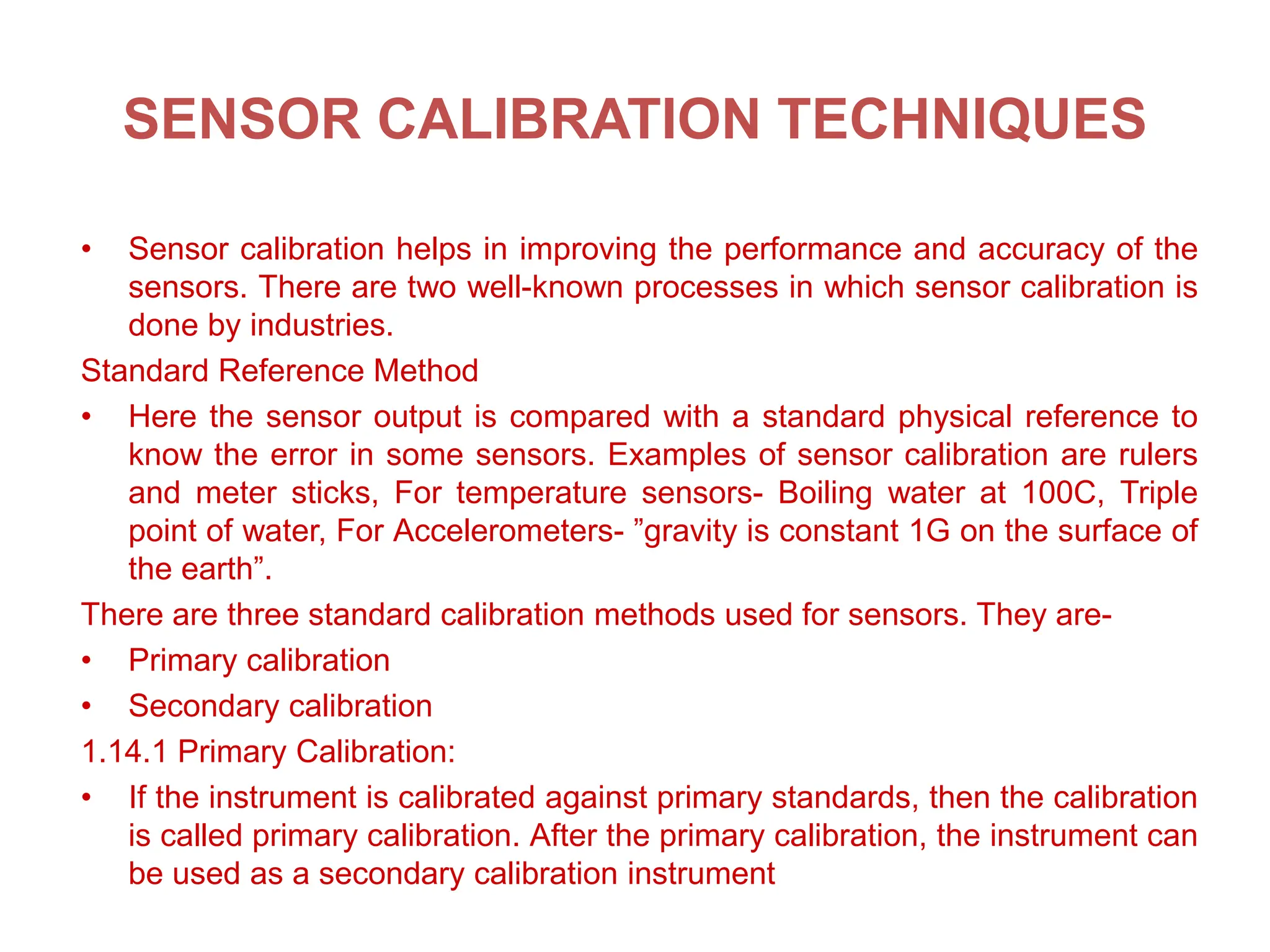 SENSOR CALIBRATION TECHNIQUES
• Sensor calibration helps in improving the performance and accuracy of the
sensors. There are two well-known processes in which sensor calibration is
done by industries.
Standard Reference Method
• Here the sensor output is compared with a standard physical reference to
know the error in some sensors. Examples of sensor calibration are rulers
and meter sticks, For temperature sensors- Boiling water at 100C, Triple
point of water, For Accelerometers- ”gravity is constant 1G on the surface of
the earth”.
There are three standard calibration methods used for sensors. They are-
• Primary calibration
• Secondary calibration
1.14.1 Primary Calibration:
• If the instrument is calibrated against primary standards, then the calibration
is called primary calibration. After the primary calibration, the instrument can
be used as a secondary calibration instrument
 
