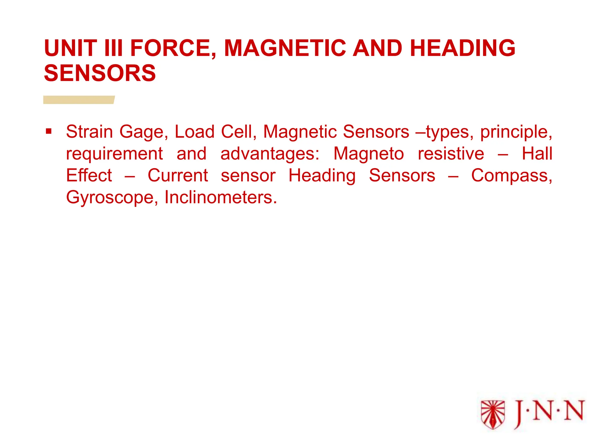  Strain Gage, Load Cell, Magnetic Sensors –types, principle,
requirement and advantages: Magneto resistive – Hall
Effect – Current sensor Heading Sensors – Compass,
Gyroscope, Inclinometers.
UNIT III FORCE, MAGNETIC AND HEADING
SENSORS
 