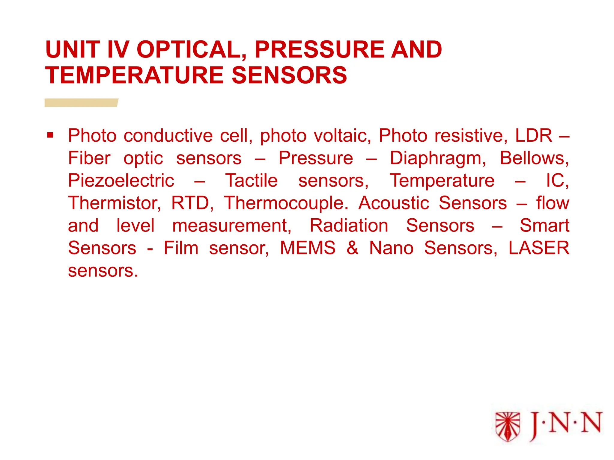  Photo conductive cell, photo voltaic, Photo resistive, LDR –
Fiber optic sensors – Pressure – Diaphragm, Bellows,
Piezoelectric – Tactile sensors, Temperature – IC,
Thermistor, RTD, Thermocouple. Acoustic Sensors – flow
and level measurement, Radiation Sensors – Smart
Sensors - Film sensor, MEMS & Nano Sensors, LASER
sensors.
UNIT IV OPTICAL, PRESSURE AND
TEMPERATURE SENSORS
 