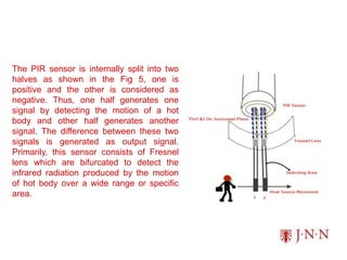 The PIR sensor is internally split into two
halves as shown in the Fig 5, one is
positive and the other is considered as
negative. Thus, one half generates one
signal by detecting the motion of a hot
body and other half generates another
signal. The difference between these two
signals is generated as output signal.
Primarily, this sensor consists of Fresnel
lens which are bifurcated to detect the
infrared radiation produced by the motion
of hot body over a wide range or specific
area.
 