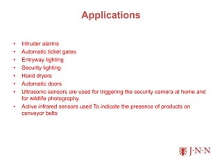 Applications
• Intruder alarms
• Automatic ticket gates
• Entryway lighting
• Security lighting
• Hand dryers
• Automatic doors
• Ultrasonic sensors are used for triggering the security camera at home and
for wildlife photography.
• Active infrared sensors used To indicate the presence of products on
conveyor belts
 