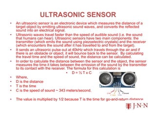ULTRASONIC SENSOR
• An ultrasonic sensor is an electronic device which measures the distance of a
target object by emitting ultrasonic sound waves, and converts the reflected
sound into an electrical signal.
• Ultrasonic waves travel faster than the speed of audible sound (i.e. the sound
that humans can hear). Ultrasonic sensors have two main components: the
transmitter (which emits the sound using piezoelectric crystals) and the receiver
(which encounters the sound after it has travelled to and from the target).
• It sends an ultrasonic pulse out at 40kHz which travels through the air and if
there is an obstacle or object, it will bounce back to the sensor. By calculating
the travel time and the speed of sound, the distance can be calculated.
• In order to calculate the distance between the sensor and the object, the sensor
measures the time it takes between the emission of the sound by the transmitter
to its contact with the receiver. The formula for this calculation is
• D = ½ T x C
• Where,
• D is the distance
• T is the time
• C is the speed of sound ~ 343 meters/second.
• The value is multiplied by 1/2 because T is the time for go-and-return distance
 