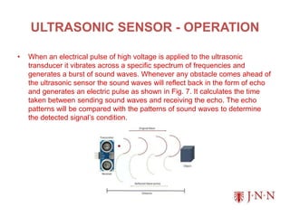 ULTRASONIC SENSOR - OPERATION
• When an electrical pulse of high voltage is applied to the ultrasonic
transducer it vibrates across a specific spectrum of frequencies and
generates a burst of sound waves. Whenever any obstacle comes ahead of
the ultrasonic sensor the sound waves will reflect back in the form of echo
and generates an electric pulse as shown in Fig. 7. It calculates the time
taken between sending sound waves and receiving the echo. The echo
patterns will be compared with the patterns of sound waves to determine
the detected signal’s condition.
 