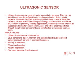 ULTRASONIC SENSOR
• Ultrasonic sensors are used primarily as proximity sensors. They can be
found in automobile self-parking technology and anti-collision safety
systems. Ultrasonic sensors are also used in robotic obstacle detection
systems, as well as manufacturing technology. In comparison to infrared
(IR) sensors in proximity sensing applications, ultrasonic sensors are not as
susceptible to interference of smoke, gas, and other airborne particles
(though the physical components are still affected by variables such as
heat).
APPLICATIONS
• Ultrasonic sensors are also used as
• Level sensors to detect, monitor, and regulate liquid levels in closed
containers (such as vats in chemical factories).
• Factory automation
• Water-level sensing
• Aquatic application
• Can even measure fluid flow rates.
 
