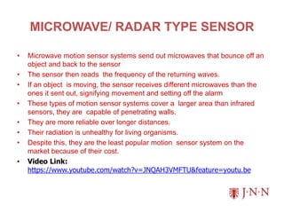 MICROWAVE/ RADAR TYPE SENSOR
• Microwave motion sensor systems send out microwaves that bounce off an
object and back to the sensor
• The sensor then reads the frequency of the returning waves.
• If an object is moving, the sensor receives different microwaves than the
ones it sent out, signifying movement and setting off the alarm
• These types of motion sensor systems cover a larger area than infrared
sensors, they are capable of penetrating walls.
• They are more reliable over longer distances.
• Their radiation is unhealthy for living organisms.
• Despite this, they are the least popular motion sensor system on the
market because of their cost.
• Video Link:
https://www.youtube.com/watch?v=JNQAH3VMFTU&feature=youtu.be
 