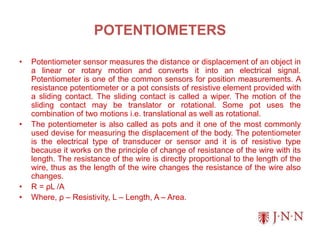 POTENTIOMETERS
• Potentiometer sensor measures the distance or displacement of an object in
a linear or rotary motion and converts it into an electrical signal.
Potentiometer is one of the common sensors for position measurements. A
resistance potentiometer or a pot consists of resistive element provided with
a sliding contact. The sliding contact is called a wiper. The motion of the
sliding contact may be translator or rotational. Some pot uses the
combination of two motions i.e. translational as well as rotational.
• The potentiometer is also called as pots and it one of the most commonly
used devise for measuring the displacement of the body. The potentiometer
is the electrical type of transducer or sensor and it is of resistive type
because it works on the principle of change of resistance of the wire with its
length. The resistance of the wire is directly proportional to the length of the
wire, thus as the length of the wire changes the resistance of the wire also
changes.
• R = ρⅬ /A
• Where, ρ – Resistivity, L – Length, A – Area.
 