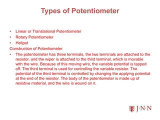 Types of Potentiometer
• Linear or Translational Potentiometer
• Rotary Potentiometer
• Helipot
Construction of Potentiometer
• The potentiometer has three terminals, the two terminals are attached to the
resistor, and the wiper is attached to the third terminal, which is movable
with the wire. Because of this moving wire, the variable potential is tapped
off. The third terminal is used for controlling the variable resistor. The
potential of the third terminal is controlled by changing the applying potential
at the end of the resistor. The body of the potentiometer is made up of
resistive material, and the wire is wound on it.
 