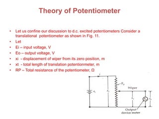 Theory of Potentiometer
• Let us confine our discussion to d.c. excited potentiometers Consider a
translational potentiometer as shown in Fig. 11.
• Let
• Ei – input voltage, V
• Eo – output voltage, V
• xi - displacement of wiper from its zero position, m
• xt - total length of translation potentionmeter, m
• RP – Total resistance of the potentiometer, Ω
 