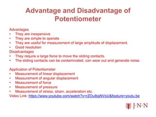 Advantage and Disadvantage of
Potentiometer
Advantages
• They are inexpensive
• They are simple to operate
• They are useful for measurement of large amplitude of displacement.
• Good resolution
Disadvantages
• They require a large force to move the sliding contacts.
• The sliding contacts can be contaminated, can wear out and generate noise.
Application of Potentiometer
• Measurement of linear displacement
• Measurement of angular displacement
• Measurement of force
• Measurement of pressure
• Measurement of stress, strain, acceleration etc.
Video Link: https://www.youtube.com/watch?v=rZOuIbqNVsU&feature=youtu.be
 