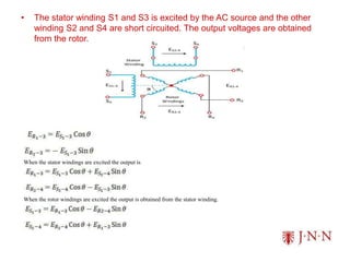 • The stator winding S1 and S3 is excited by the AC source and the other
winding S2 and S4 are short circuited. The output voltages are obtained
from the rotor.
When the stator windings are excited the output is
When the rotor windings are excited the output is obtained from the stator winding.
 