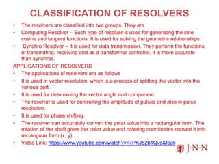 CLASSIFICATION OF RESOLVERS
• The resolvers are classified into two groups. They are
• Computing Resolver – Such type of resolver is used for generating the sine
cosine and tangent functions. It is used for solving the geometric relationships.
• Synchro Resolver – It is used for data transmission. They perform the functions
of transmitting, receiving and as a transformer controller. It is more accurate
than synchros.
APPLICATIONS OF RESOLVERS
• The applications of resolvers are as follows
• It is used in vector resolution, which is a process of splitting the vector into the
various part.
• It is used for determining the vector angle and component.
• The resolver is used for controlling the amplitude of pulses and also in pulse
resolution.
• It is used for phase shifting.
• The resolver can accurately convert the polar value into a rectangular form. The
rotation of the shaft gives the polar value and catering coordinates convert it into
rectangular form (x, y).
• Video Link: https://www.youtube.com/watch?v=7PKJ52b1Qvs&feature=youtu.be
 