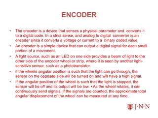 ENCODER
• The encoder is a device that senses a physical parameter and converts it
to a digital code. In a strict sense, and analog to digital converter is an
encoder since it converts a voltage or current to a binary coded value.
• An encoder is a simple device that can output a digital signal for each small
portion of a movement.
• A light source, such as an LED on one side provides a beam of light to the
other side of the encoder wheel or strip, where it is seen by another light-
sensitive sensor, such as a phototransistor.
• if the wheels angular position is such that the light can go through, the
sensor on the opposite side will be turned on and will have a high signal.
• If the angular position of the wheel is such that the light is stopped, the
sensor will be off and its output will be low. • As the wheel rotates, it can
continuously send signals. if the signals are counted, the approximate total
angular displacement of the wheel can be measured at any time.
 