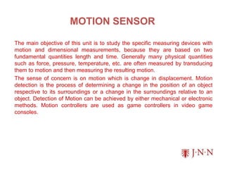 MOTION SENSOR
The main objective of this unit is to study the specific measuring devices with
motion and dimensional measurements, because they are based on two
fundamental quantities length and time. Generally many physical quantities
such as force, pressure, temperature, etc. are often measured by transducing
them to motion and then measuring the resulting motion.
The sense of concern is on motion which is change in displacement. Motion
detection is the process of determining a change in the position of an object
respective to its surroundings or a change in the surroundings relative to an
object. Detection of Motion can be achieved by either mechanical or electronic
methods. Motion controllers are used as game controllers in video game
consoles.
 