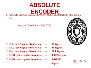 ABSOLUTE
ENCODER
 Absolute Encoder used K interrupter and K code tracks to produce a K-
bit.
Angular Resolution =360/(2^K)
If K=2, thenAngular Resolution = 90 degree
If K=3, thenAngular Resolution = 45 degree
If K=4, thenAngular Resolution = 22.5 degree
If K=10, thenAngular Resolution = 0.3515 degree
If K=20, thenAngular Resolution = 0.000343
degree
 