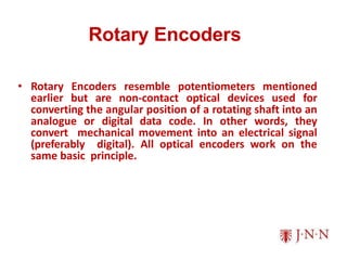 Rotary Encoders
• Rotary Encoders resemble potentiometers mentioned
earlier but are non-contact optical devices used for
converting the angular position of a rotating shaft into an
analogue or digital data code. In other words, they
convert mechanical movement into an electrical signal
(preferably digital). All optical encoders work on the
same basic principle.
 