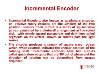 Incremental Encoder
• Incremental Encoders, also known as quadrature encoders
or relative rotary encoder, are the simplest of the two
position sensors. Their output is a series of square wave
pulses generated by a photocell arrangement as the coded
disk, with evenly spaced transparent and dark lines called
segments on its surface, moves or rotates past the light
source.
• The encoder produces a stream of square wave pulses
which, when counted, indicates the angular position of the
rotating shaft. Incremental encoders have two outputs
called quadrature outputs that are 90o out of phase and the
direction of rotation can be determined from output
sequence.
 