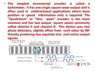 • The simplest incremental encoder is called a
tachometer. It has one single square wave output and is
often used in unidirectional applications where basic
position or speed information only is required. The
"Quadrature" or "Sine wave" encoder is the more
common and has two output square waves commonly
called channel A and channel B. This device uses two
photo detectors, slightly offset from each other by 90o
thereby producing two separate sine and cosine output
signals.
 