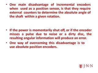 • One main disadvantage of incremental encoders
when used as a position sensor, is that they require
external counters to determine the absolute angle of
the shaft within a given rotation.
• If the power is momentarily shut off, or if the encoder
misses a pulse due to noise or a dirty disc, the
resulting angular information will produce an error.
• One way of overcoming this disadvantage is to
use absolute position encoders.
 