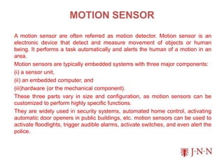MOTION SENSOR
A motion sensor are often referred as motion detector. Motion sensor is an
electronic device that detect and measure movement of objects or human
being. It performs a task automatically and alerts the human of a motion in an
area.
Motion sensors are typically embedded systems with three major components:
(i) a sensor unit,
(ii) an embedded computer, and
(iii)hardware (or the mechanical component).
These three parts vary in size and configuration, as motion sensors can be
customized to perform highly specific functions.
They are widely used in security systems, automated home control, activating
automatic door openers in public buildings, etc. motion sensors can be used to
activate floodlights, trigger audible alarms, activate switches, and even alert the
police.
 