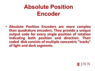 Absolute Position
Encoder
• Absolute Position Encoders are more complex
than quadrature encoders. They provide a unique
output code for every single position of rotation
indicating both position and direction. Their
coded disk consists of multiple concentric "tracks"
of light and dark segments.
 
