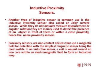 Inductive Proximity
Sensors.
• Another type of inductive sensor in common use is the
Inductive Proximity Sensor also called an Eddy current
sensor. While they do not actually measure displacement or
angular rotation they are mainly used to detect the presence
of an object in front of them or within a close proximity,
hence the name proximity sensors.
• Proximity sensors, are non-contact devices that use a magnetic
field for detection with the simplest magnetic sensor being the
reed switch. In an inductive sensor, a coil is wound around an
iron core within an electromagnetic field to form an inductive
loop.
 