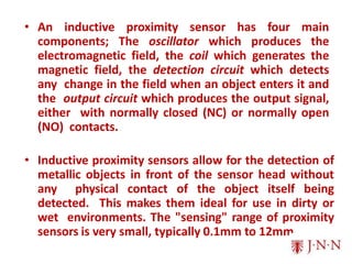 • An inductive proximity sensor has four main
components; The oscillator which produces the
electromagnetic field, the coil which generates the
magnetic field, the detection circuit which detects
any change in the field when an object enters it and
the output circuit which produces the output signal,
either with normally closed (NC) or normally open
(NO) contacts.
• Inductive proximity sensors allow for the detection of
metallic objects in front of the sensor head without
any physical contact of the object itself being
detected. This makes them ideal for use in dirty or
wet environments. The "sensing" range of proximity
sensors is very small, typically 0.1mm to 12mm.
 