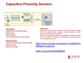 Capacitive Proximity Sensors.
Advantages
Metallic & non-metallic targets
High speed
Good stability
Low cost and power consumption
Disadvantages
Affected by temperature and humidity
Less accurate
Difficult to design
Applications
Capacitive touch sensors are used in many devices such as laptop
track pads, digital audio players, computer displays, mobile
phones, mobile devices and others.
More and more design engineers are selecting capacitive sensors
for their versatility, reliability and robustness and cost reduction
over mechanical switches.
https://www.youtube.com/watch?v=yU5kPoc7sL
4&feature=youtu.be
https://youtu.be/NC5bNjbdBMA
 