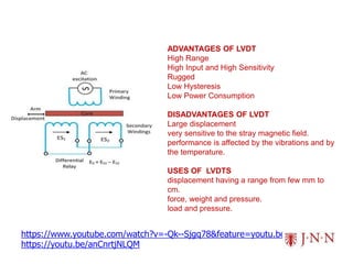 https://www.youtube.com/watch?v=-Qk--Sjgq78&feature=youtu.be
https://youtu.be/anCnrtjNLQM
ADVANTAGES OF LVDT
High Range
High Input and High Sensitivity
Rugged
Low Hysteresis
Low Power Consumption
DISADVANTAGES OF LVDT
Large displacement
very sensitive to the stray magnetic field.
performance is affected by the vibrations and by
the temperature.
USES OF LVDTS
displacement having a range from few mm to
cm.
force, weight and pressure.
load and pressure.
 