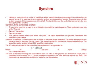 Synchro
• Definition: The Synchro is a type of transducer which transforms the angular position of the shaft into an
electric signal. It is used as an error detector and as a rotary position sensor. The error occurs in the
system because of the misalignment of the shaft. The transmitter and the control transformer are the two
main parts of the synchro.
CONTROL TYPE SYNCHROS SYSTEM
• The controls synchros is used for error detection in positional control systems. Their systems consist two
units. They are
• Synchro Transmitter
• Synchro receiver
• The synchro always works with these two parts. The detail explanation of synchros transmitter and
receiver is given below.
Synchros Transmitter – Their construction is similar to the three phase alternator. The stator of the synchros is
made of steel for reducing the iron losses. The stator is slotted for housing the three phase windings. The
axis of the stator winding is kept 120º apart from each other.
The AC voltage is applied to the rotor of the transmitter and it is expressed as
Where Vr – r.ms.value of rotor voltage
ωc – carrier frequency
The coils of the stator windings are connected in star. The rotor of the synchros is a dumbbell in shape, and a
concentric coil is wound on it. The AC voltage is applied to the rotor with the help of slip rings. The
constructional feature of the synchros is shown in the figure below.
 