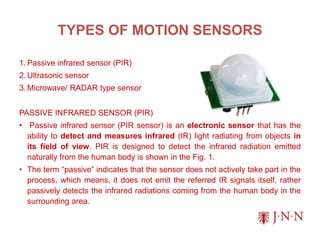 TYPES OF MOTION SENSORS
1. Passive infrared sensor (PIR)
2. Ultrasonic sensor
3. Microwave/ RADAR type sensor
PASSIVE INFRARED SENSOR (PIR)
• Passive infrared sensor (PIR sensor) is an electronic sensor that has the
ability to detect and measures infrared (IR) light radiating from objects in
its field of view. PIR is designed to detect the infrared radiation emitted
naturally from the human body is shown in the Fig. 1.
• The term “passive” indicates that the sensor does not actively take part in the
process, which means, it does not emit the referred IR signals itself, rather
passively detects the infrared radiations coming from the human body in the
surrounding area.
 