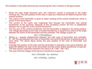 The variation in the stator terminal axis concerning the rotor is shown in the figure below
• When the rotor angle becomes zero, the maximum current is produced in the stator
windings S2. The zero position of the rotor is used as a reference for determining the rotor
angular position.
• The output of the transmitter is given to stator winding of the control transformer which is
shown in the above figure.
• The current of the same and magnitude flow through the transmitter and control
transformer of the synchros. Because of the circulating current, the flux is established
between the air gap flux of the control transformer.
• The flux axis of the control transformer and the transmitter is aligned in the same position.
The voltage generates by the rotor of control transformer is equal to the cosine of the angle
between the rotors of the transmitter and the controller. The voltage is given as
• Where φ – angular displacement between the rotor axes of transmitter and controller.
Φ – 90º the axis between the rotor of transmitter and control transformer is perpendicular to
each other. The above figure shows the zero position of the rotor of transmitter and
receiver.
• Consider the position of the rotor and the transmitter is changing in the same direction. An
angle θR deflects the rotor of the transmitter and that of the control transformer is kept θC.
The total angular separation between the rotors is Φ = (90º – θR + θC)
• The rotor terminal voltage of the Synchro transformer is given as
 