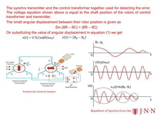 The synchro transmitter and the control transformer together used for detecting the error.
The voltage equation shown above is equal to the shaft position of the rotors of control
transformer and transmitter.
The small angular displacement between their rotor position is given as
Sin (θR – θC) = (θR – θC)
On substituting the value of angular displacement in equation (1) we get
 