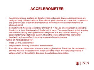 ACCELEROMETER
• Accelerometers are available as digital devices and analog devices. Accelerometers are
designed using different methods. Piezoelectric, piezoresistive and capacitive components
are generally used to convert the mechanical motion caused in accelerometer into an
electrical signal.
• Consistent with Newton's second law of motion (F = ma), as an acceleration is applied to
the device, a force develops which displaces the mass. The support beams act as a spring,
and the fluid (usually air) trapped inside the cylinder acts as a damper, resulting in a
second order lumped physical system. This is the source of the limited operational
bandwidth and non-uniform frequency response of accelerometers.
TYPES OF ACCELEROMETER
• Piezo Electric Accelerometer
• Displacement Sensing or Seismic Accelerometer
• Piezoelectric accelerometers are made up of single crystals. These use the piezoelectric
effect to measure the acceleration. When applied to stress, these crystals generate a
voltage which is interpreted to determine the velocity and orientation.
 