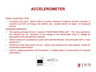 ACCELEROMETER
PIEZO –ELECTRIC TYPE
• It employs the piezo electric effect of certain material to measure dynamic changes. It
converts one form of energy into another and provide electric al signal of measured
amount
WORKING PRINCIPLE
• The working principle of this is based on “NEWTONS THIRD LAW” . The force exerted on
the material can be observed in the change in the electrostatic force or voltage by
generated by the piezoelectric materials.
• Sensor consist of piezoelectric crystal sand witched between two electrodes with a mass
placed on it
• Fastened on the base which act as a spring and squeezes the mass against crystal for
acceleration determination.
• Lead to voltage generation and fluctuation in voltage leads to measurement of imposed
acceleration.
 