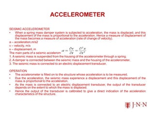 ACCELEROMETER
SEISMIC ACCELEROMETER
• When a spring mass damper system is subjected to acceleration, the mass is displaced, and this
displacement of the mass is proportional to the acceleration. Hence a measure of displacement of
the mass becomes a measure of acceleration (rate of change of velocity).
a – acceleration,m/s2
v – velocity, m/s
x – displacement, m
The main parts of a seismic accelerometer are as follows:
1. A seismic mass is suspended from the housing of the accelerometer through a spring.
2. A damper is connected between the seismic mass and the housing of the accelerometer.
3. The seismic mass is connected to an electric displacement transducer.
OPERATION
• The accelerometer is fitted on to the structure whose acceleration is to be measured.
• Due the acceleration, the seismic mass experience a displacement and this displacement of the
mass is proportional to the acceleration.
• As the mass is connected to an electric displacement transducer, the output of the transducer
depends on the extent to which the mass is displaced.
• Hence the output of the transducer is calibrated to give a direct indication of the acceleration
characteristics of the structure.
 
