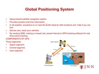 Global Positioning System
• Space-based satellite navigation system
• Provides location and time information
• In all weather, anywhere on or near the Earth Used to refer locations and help if you are
lost.
• Secure cars, track your vehicles
• By sending SMS, making a missed call, preset interval or GPS tracking software for real
time online tracking
COMPONENTS OF GPS
Three segments
• Space segment.
• Control segment.
• User segment.
 