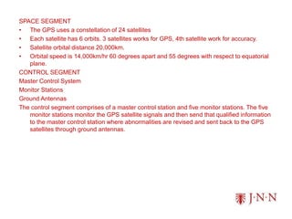 SPACE SEGMENT
• The GPS uses a constellation of 24 satellites
• Each satellite has 6 orbits. 3 satellites works for GPS, 4th satellite work for accuracy.
• Satellite orbital distance 20,000km.
• Orbital speed is 14,000km/hr 60 degrees apart and 55 degrees with respect to equatorial
plane.
CONTROL SEGMENT
Master Control System
Monitor Stations
Ground Antennas
The control segment comprises of a master control station and five monitor stations. The five
monitor stations monitor the GPS satellite signals and then send that qualified information
to the master control station where abnormalities are revised and sent back to the GPS
satellites through ground antennas.
 