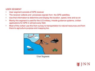 USER SEGMENT
• User segment consists of GPS receiver
• The receiver collects and processes signals from the GPS satellites.
• Use that information to determine and display the location, speed, time and so on
• Mainly this segment is used for the U.S military, missile guidance systems, civilian
applications for GPS in almost every field.
• Most of the civilian use this from survey to transportation to natural resources and from
there to agriculture purpose and mapping too.
 