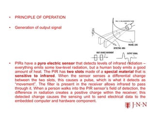 • PRINCIPLE OF OPERATION
• Generation of output signal
• PIRs have a pyro electric sensor that detects levels of infrared radiation –
everything emits some low-level radiation, but a human body emits a good
amount of heat. The PIR has two slots made of a special material that is
sensitive to infrared. When the sensor senses a differential change
between the two slots, this causes a pulse, which is what it detects as
“movement”. The filter is present in the receiver allows infrared to pass
through it. When a person walks into the PIR sensor’s field of detection, the
difference in radiation creates a positive charge within the receiver; this
detected change causes the sensing unit to send electrical data to the
embedded computer and hardware component.
 