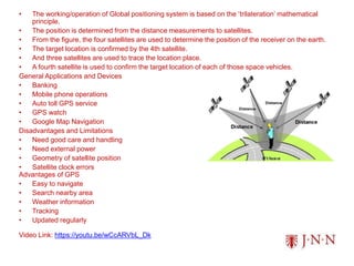 • The working/operation of Global positioning system is based on the ‘trilateration’ mathematical
principle.
• The position is determined from the distance measurements to satellites.
• From the figure, the four satellites are used to determine the position of the receiver on the earth.
• The target location is confirmed by the 4th satellite.
• And three satellites are used to trace the location place.
• A fourth satellite is used to confirm the target location of each of those space vehicles.
General Applications and Devices
• Banking
• Mobile phone operations
• Auto toll GPS service
• GPS watch
• Google Map Navigation
Disadvantages and Limitations
• Need good care and handling
• Need external power
• Geometry of satellite position
• Satellite clock errors
Advantages of GPS
• Easy to navigate
• Search nearby area
• Weather information
• Tracking
• Updated regularly
Video Link: https://youtu.be/wCcARVbL_Dk
 