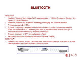 BLUETOOTH
Introduction
• Bluetooth Wireless Technology (BWT) was developed in 1994 at Ericsson in Sweden. It is
named for Harald Blaatand.
• Bluetooth-Wireless and Automatic technology simplifying art of communication.
• Frequency used is 2.45 GHz.
• Purpose – Originally it was build to eliminate the need for cable connections between
PDAs and notebook PCs. Later the goals were to enable different devices through a
commonly accepted standard for wireless connectivity
• Ericsson on advent of BWT conceptualized a Radio
• Technology through a wireless personal area network (WPAN).
DEFINITION
• Bluetooth is a method for data communication that uses short-range radio links to replace
cables between computers and their connected units.
 